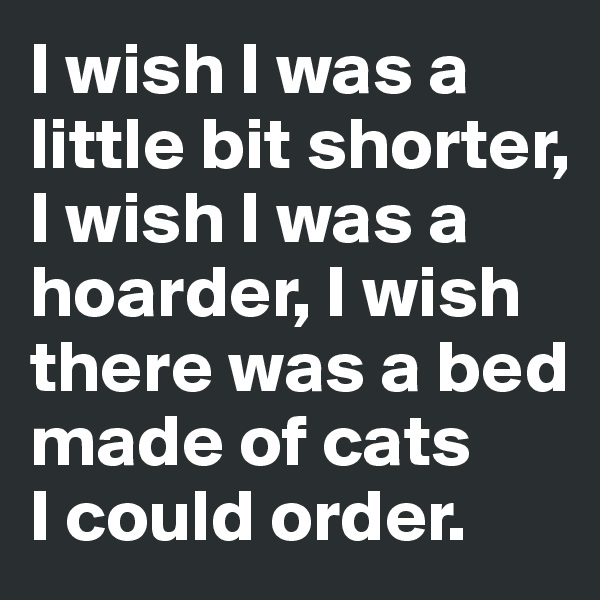 I wish I was a little bit shorter, 
I wish I was a hoarder, I wish there was a bed made of cats 
I could order. 