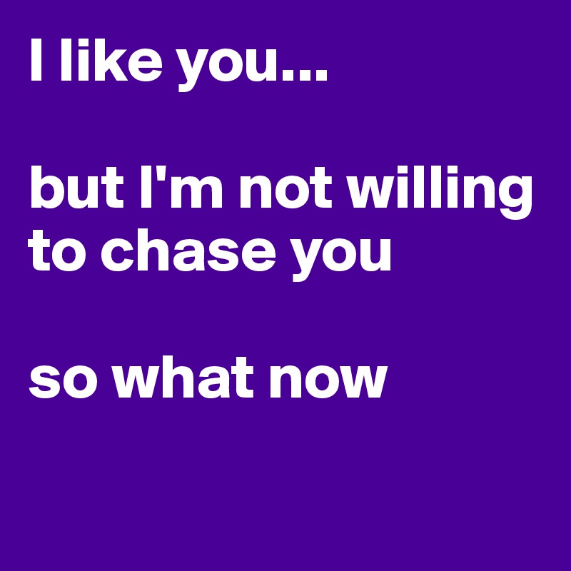 I like you... 

but I'm not willing to chase you

so what now

