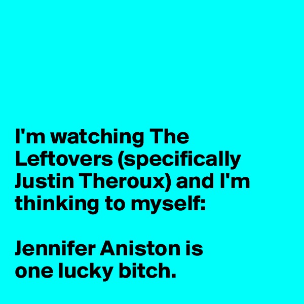 




I'm watching The Leftovers (specifically Justin Theroux) and I'm thinking to myself:

Jennifer Aniston is 
one lucky bitch.