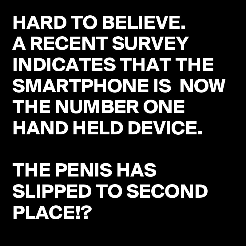 HARD TO BELIEVE.
A RECENT SURVEY INDICATES THAT THE SMARTPHONE IS  NOW THE NUMBER ONE HAND HELD DEVICE.

THE PENIS HAS SLIPPED TO SECOND PLACE!?