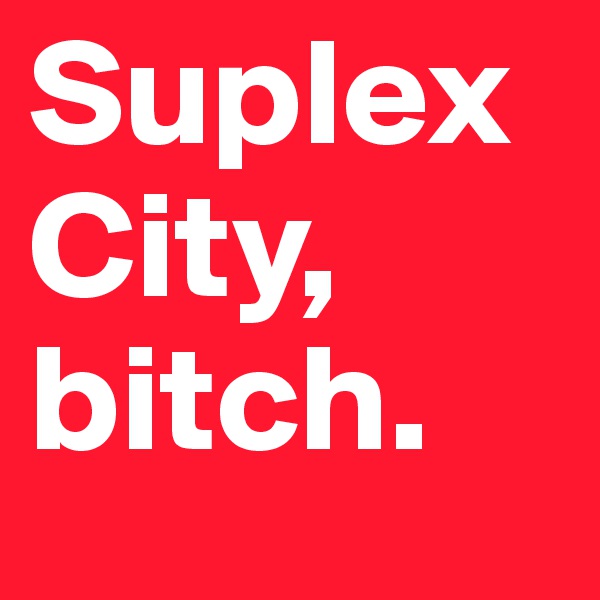 Suplex City, 
bitch.