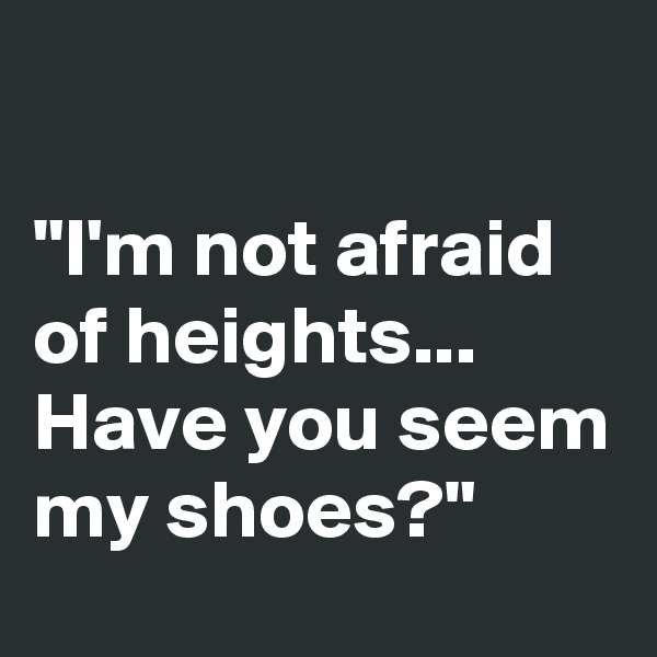 

"I'm not afraid of heights...
Have you seem my shoes?"