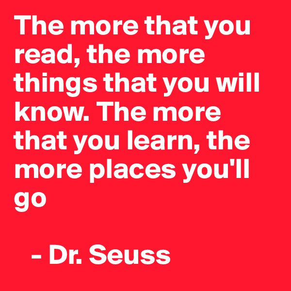 The more that you read, the more things that you will know. The more that you learn, the more places you'll go

   - Dr. Seuss