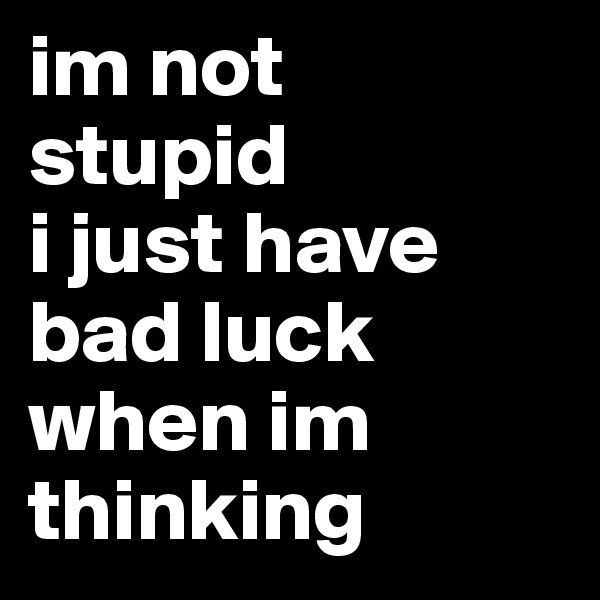 im not
stupid
i just have bad luck when im thinking