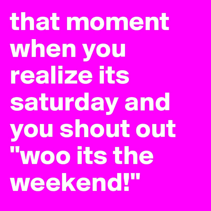 that moment when you realize its saturday and you shout out "woo its the weekend!" 