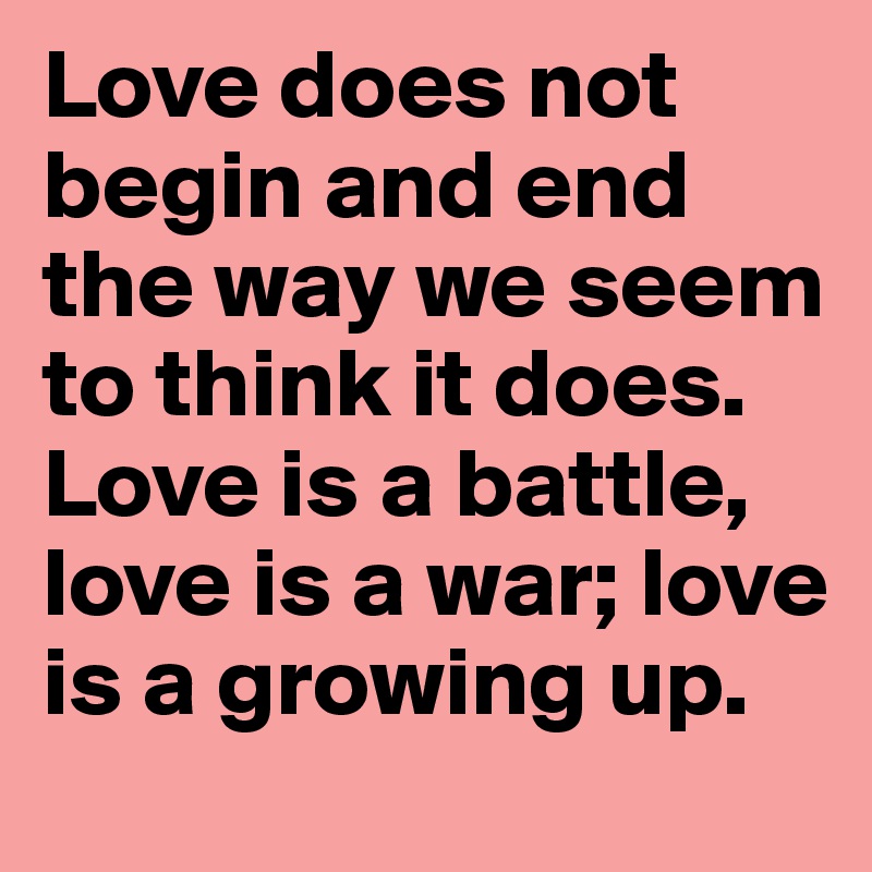 Love does not begin and end the way we seem to think it does. Love is a battle, love is a war; love is a growing up.