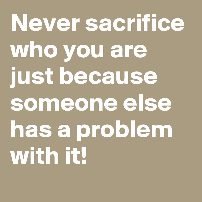 Never sacrifice who you are just because someone else has a problem with it!