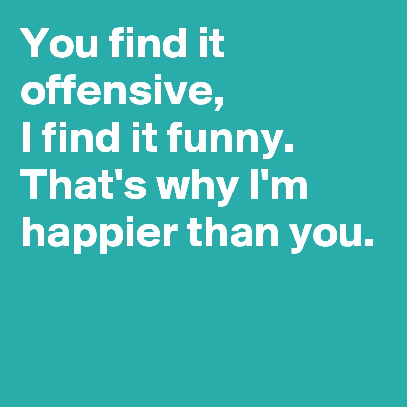 You find it offensive,
I find it funny.
That's why I'm happier than you.

