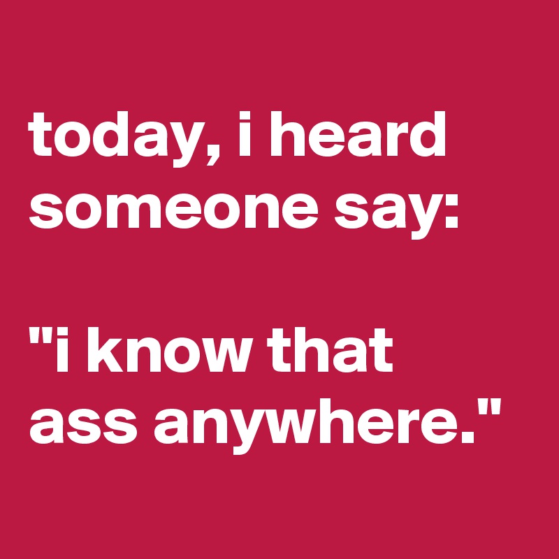 
today, i heard someone say:

"i know that ass anywhere."
