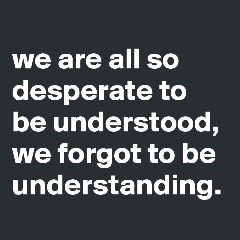 
we are all so desperate to be understood,
we forgot to be understanding. 