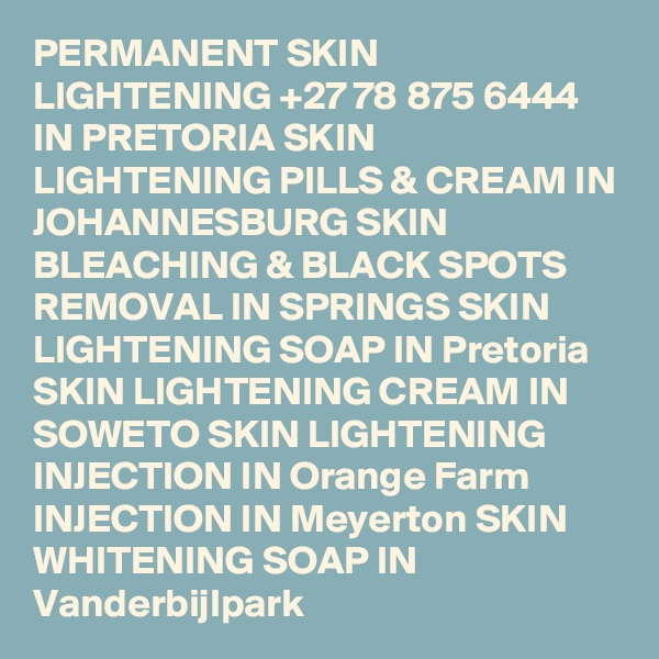 PERMANENT SKIN LIGHTENING +27 78 875 6444 IN PRETORIA SKIN LIGHTENING PILLS & CREAM IN JOHANNESBURG SKIN BLEACHING & BLACK SPOTS REMOVAL IN SPRINGS SKIN LIGHTENING SOAP IN Pretoria SKIN LIGHTENING CREAM IN SOWETO SKIN LIGHTENING INJECTION IN Orange Farm INJECTION IN Meyerton SKIN WHITENING SOAP IN Vanderbijlpark