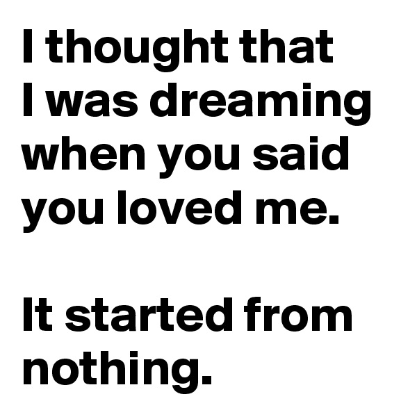 I thought that 
I was dreaming
when you said you loved me.

It started from nothing.