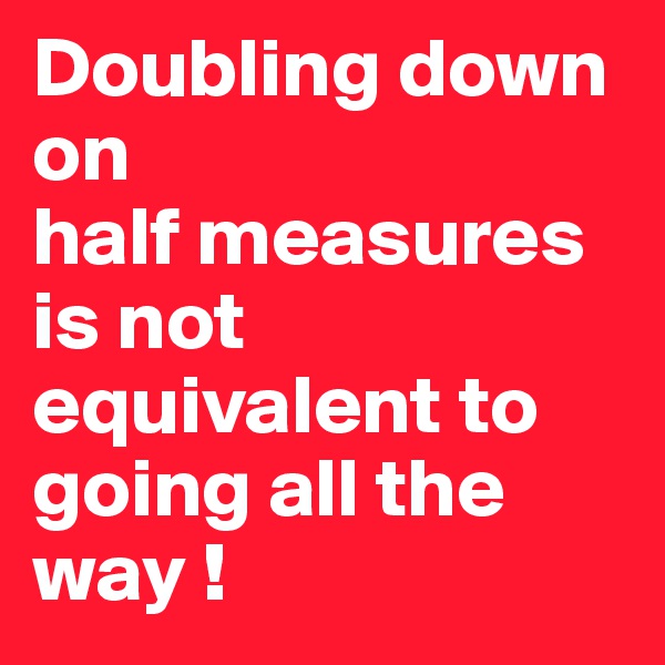 Doubling down 
on
half measures 
is not equivalent to going all the way !