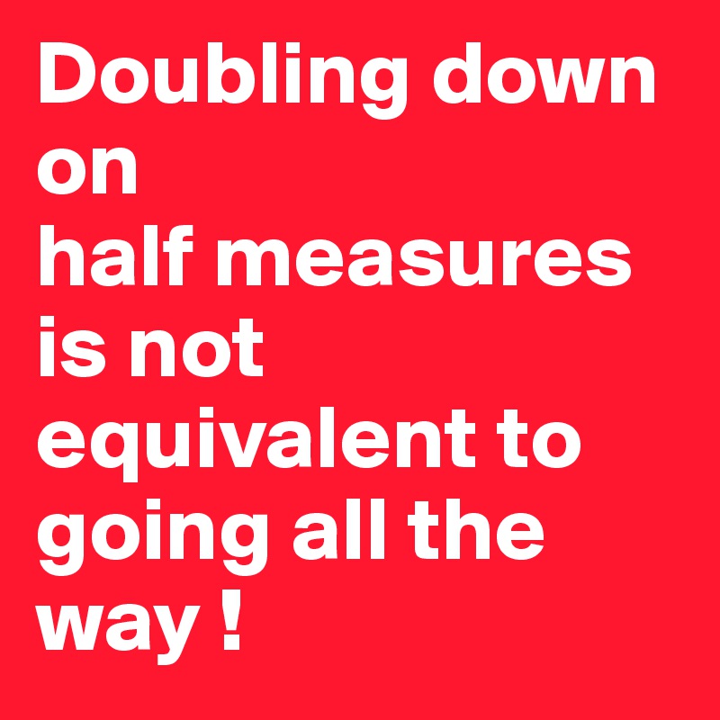 Doubling down 
on
half measures 
is not equivalent to going all the way !
