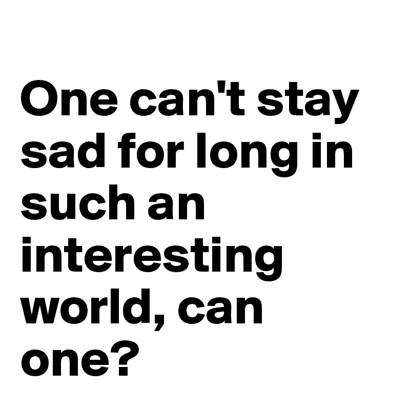 
One can't stay sad for long in such an interesting world, can one?