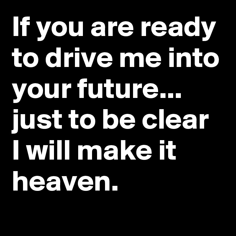 If you are ready to drive me into your future...
just to be clear I will make it heaven.