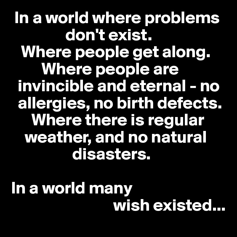  In a world where problems    
                don't exist. 
   Where people get along.    
         Where people are    
  invincible and eternal - no    
  allergies, no birth defects. 
      Where there is regular   
    weather, and no natural  
                  disasters. 

In a world many 
                              wish existed... 