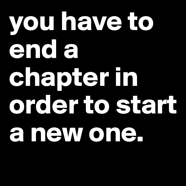 you have to end a chapter in order to start a new one.