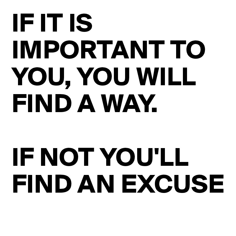 IF IT IS IMPORTANT TO YOU, YOU WILL       FIND A WAY.

IF NOT YOU'LL FIND AN EXCUSE