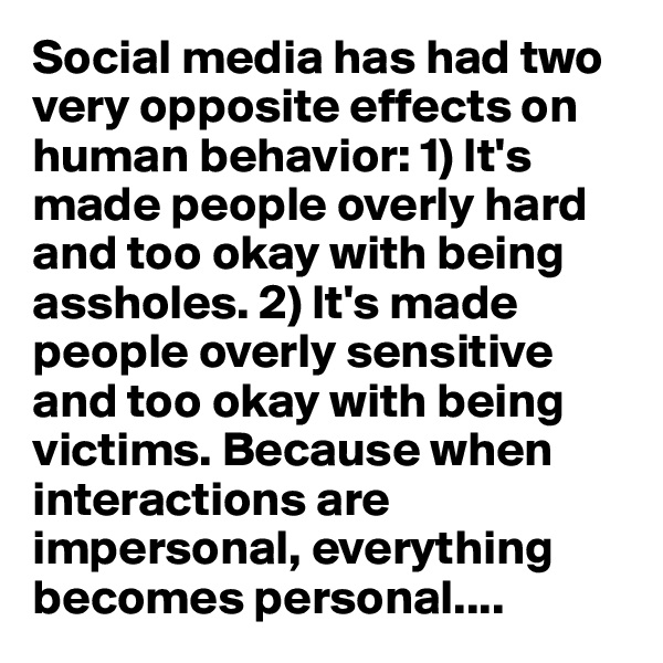 Social media has had two very opposite effects on human behavior: 1) It's made people overly hard and too okay with being assholes. 2) It's made people overly sensitive and too okay with being victims. Because when interactions are impersonal, everything becomes personal....