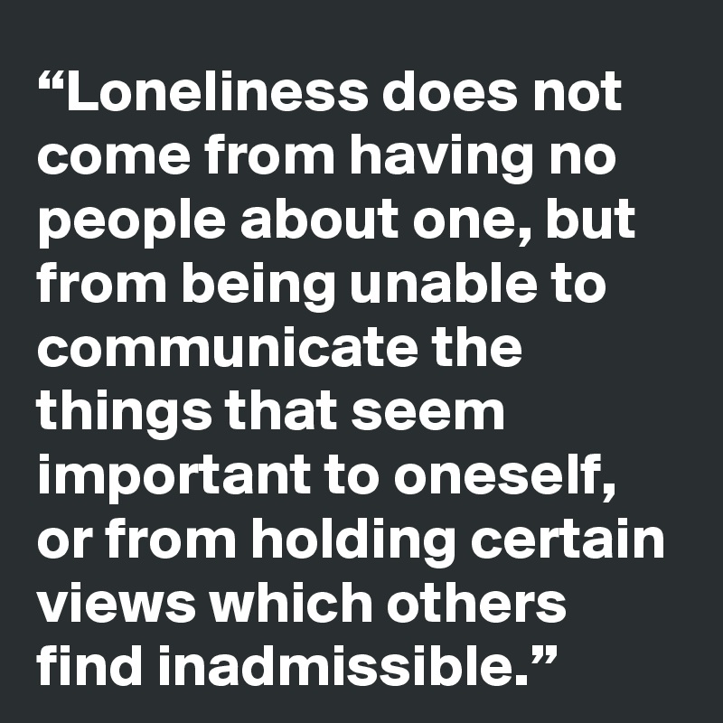 “Loneliness does not come from having no people about one, but from being unable to communicate the things that seem important to oneself, or from holding certain views which others find inadmissible.”