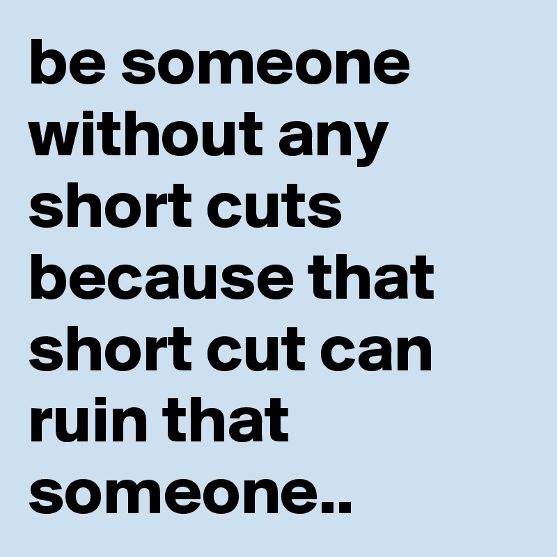 be someone without any short cuts because that short cut can ruin that someone..