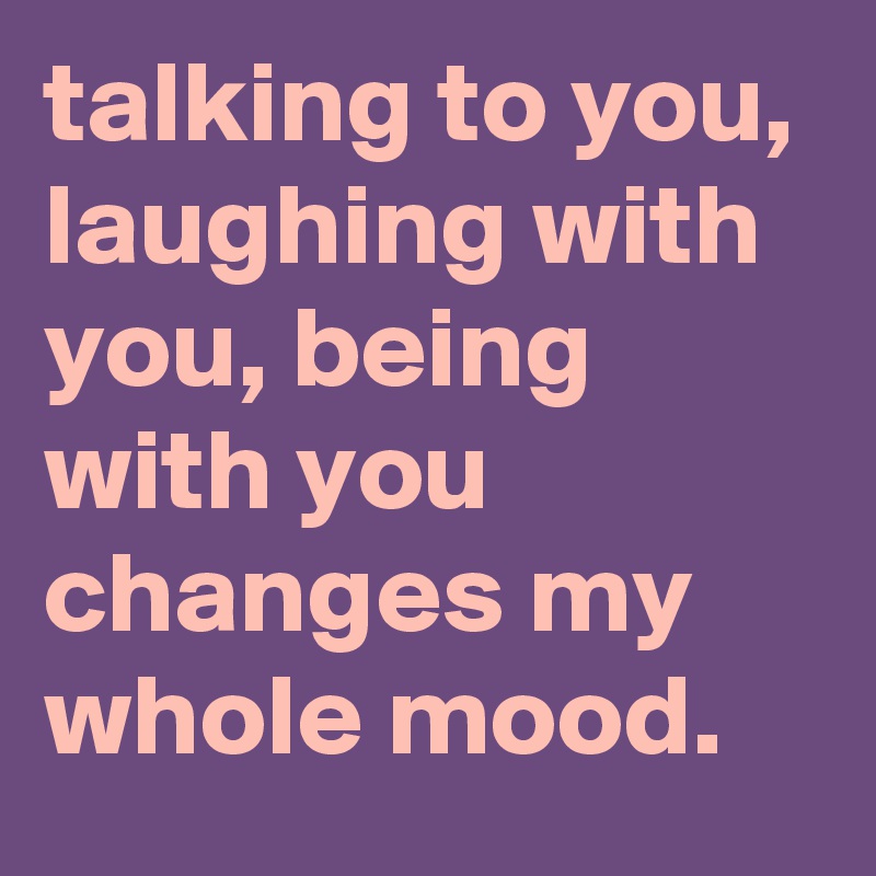 talking to you, laughing with you, being with you changes my whole mood.