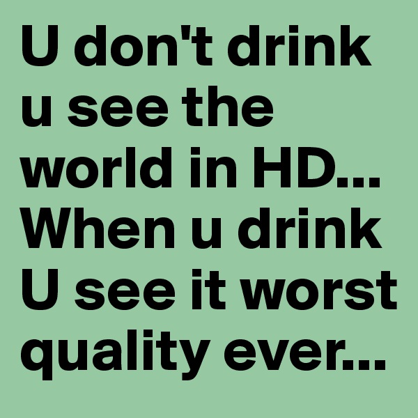 U don't drink u see the world in HD... When u drink U see it worst quality ever...