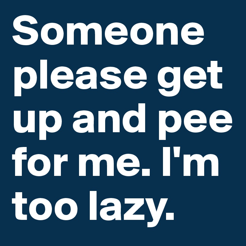 Someone please get up and pee for me. I'm too lazy.