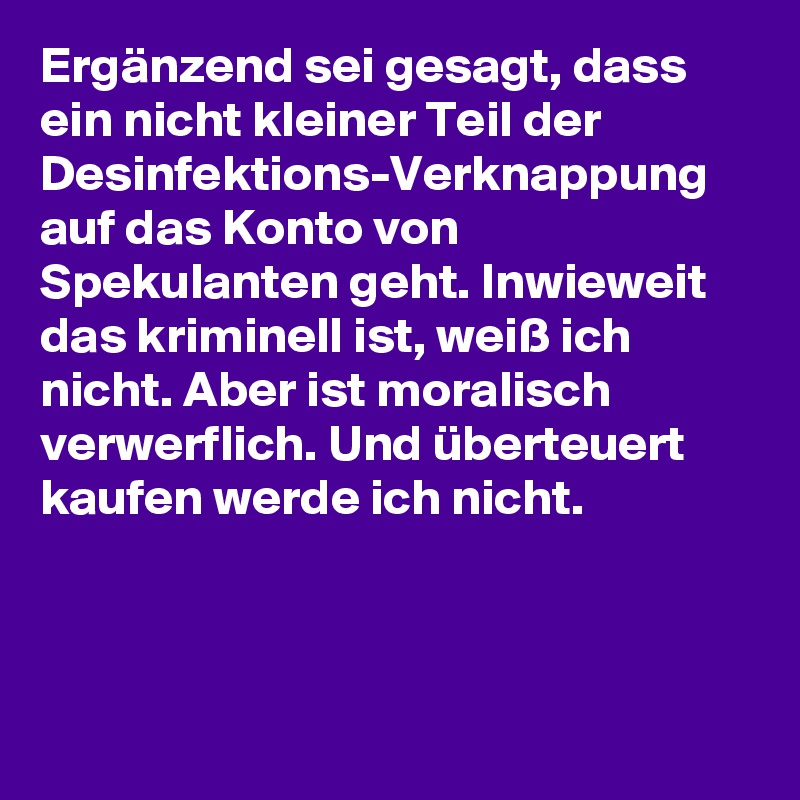 Ergänzend sei gesagt, dass ein nicht kleiner Teil der Desinfektions-Verknappung auf das Konto von Spekulanten geht. Inwieweit das kriminell ist, weiß ich nicht. Aber ist moralisch verwerflich. Und überteuert kaufen werde ich nicht.
