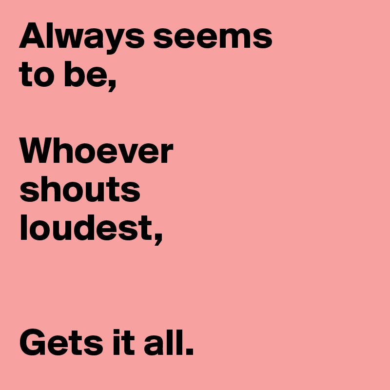 Always seems
to be,

Whoever 
shouts 
loudest,


Gets it all. 