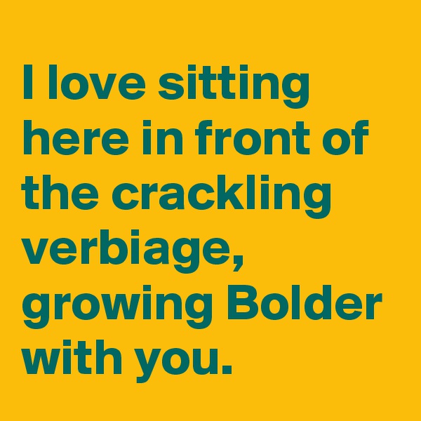 I love sitting here in front of the crackling verbiage, growing Bolder with you.