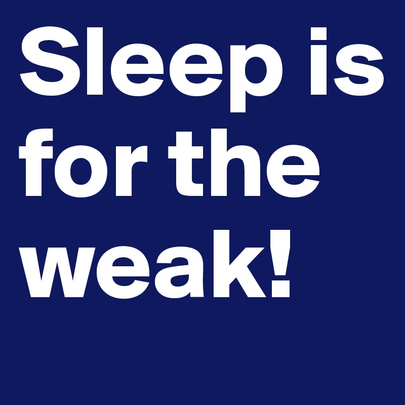 Sleep is for the weak!