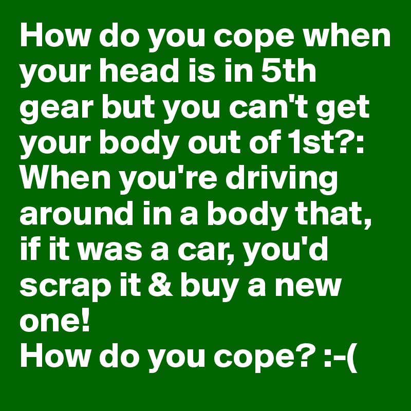How do you cope when your head is in 5th gear but you can't get your body out of 1st?: 
When you're driving around in a body that, if it was a car, you'd scrap it & buy a new one! 
How do you cope? :-(