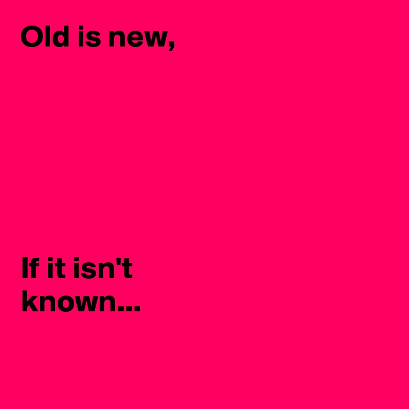 Old is new,






If it isn't 
known...

