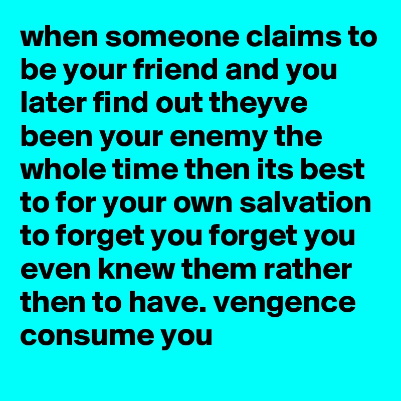 when someone claims to be your friend and you later find out theyve been your enemy the whole time then its best to for your own salvation to forget you forget you even knew them rather then to have. vengence consume you 