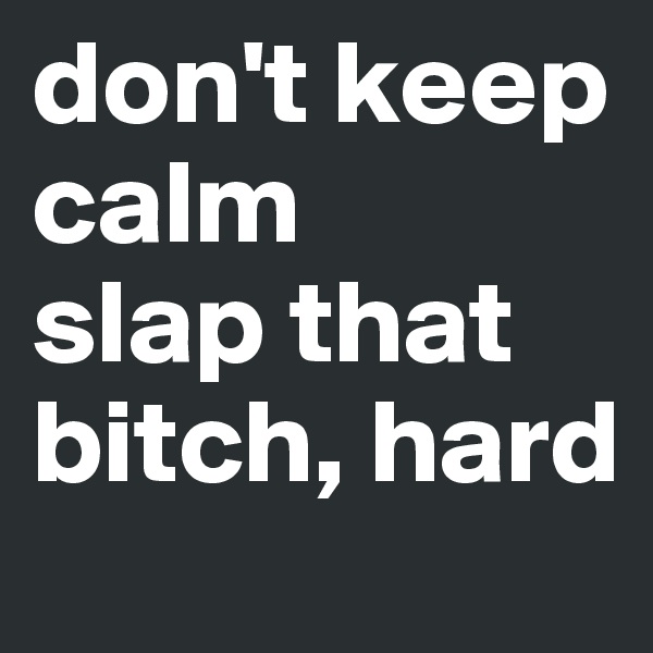 don't keep calm
slap that bitch, hard