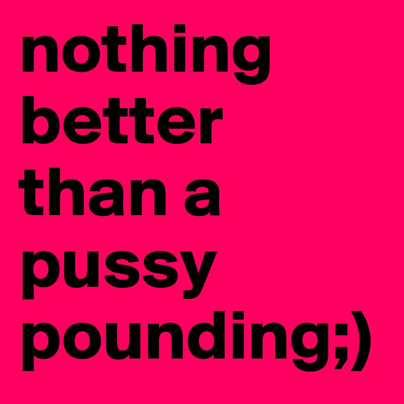 nothing better than a pussy pounding;)