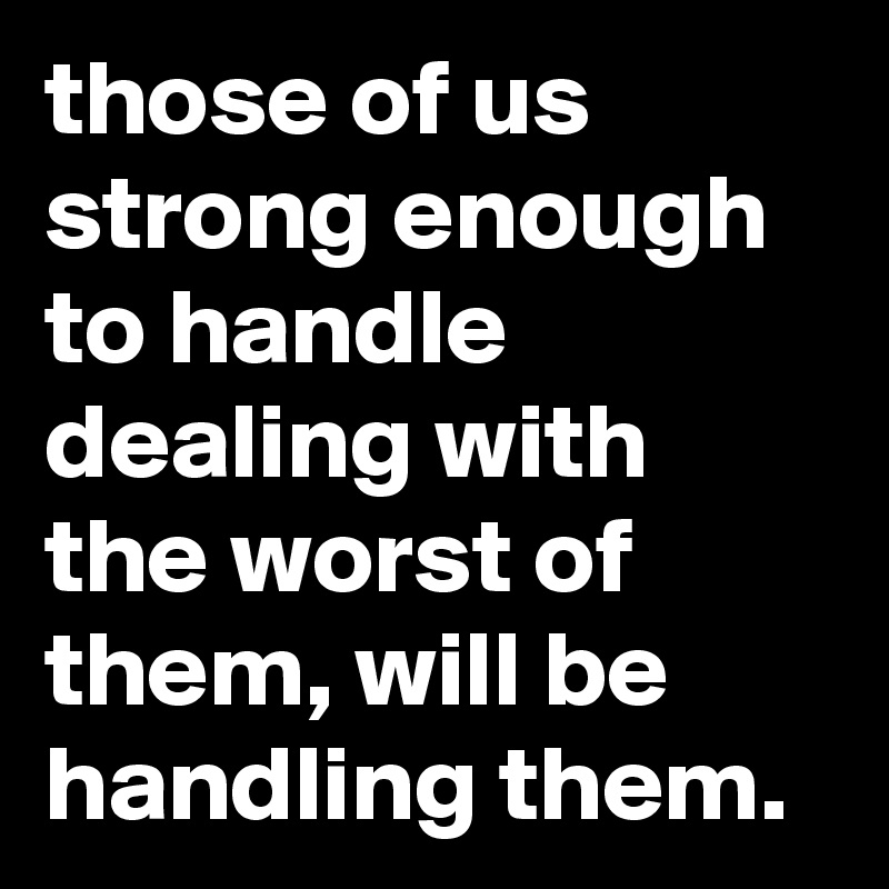 those of us strong enough to handle dealing with the worst of them, will be handling them.