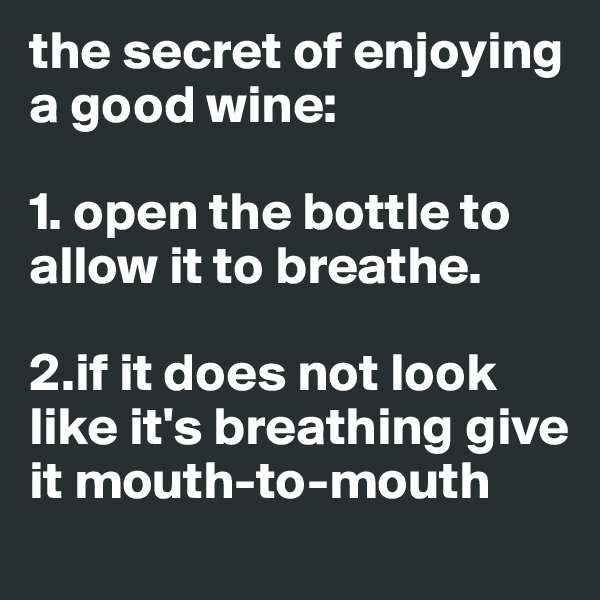 the secret of enjoying a good wine:

1. open the bottle to allow it to breathe. 

2.if it does not look like it's breathing give it mouth-to-mouth