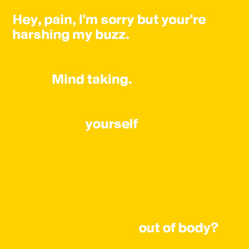 Hey, pain, I'm sorry but your're harshing my buzz.

          
              Mind taking.


                          yourself




                    
                                           
                                             out of body?