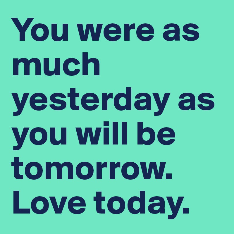 You were as much yesterday as you will be tomorrow. Love today.