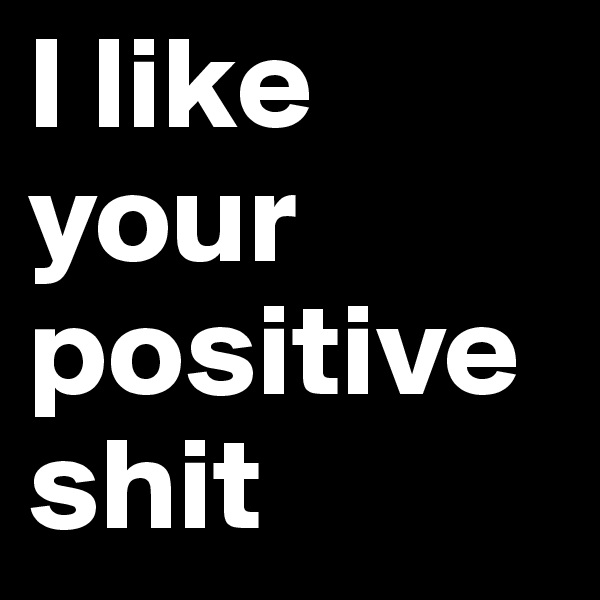 I like
your
positive
shit
