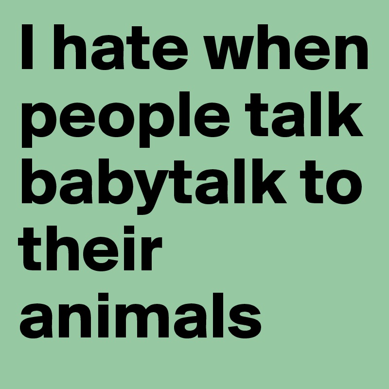 I hate when people talk babytalk to their animals