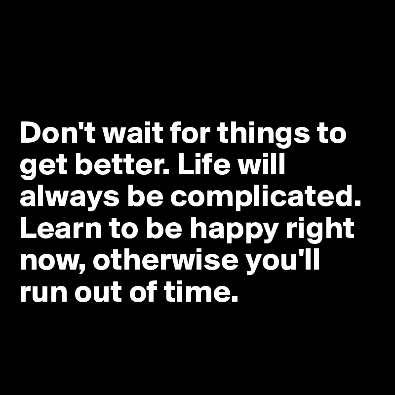 


Don't wait for things to get better. Life will always be complicated. 
Learn to be happy right now, otherwise you'll run out of time.

