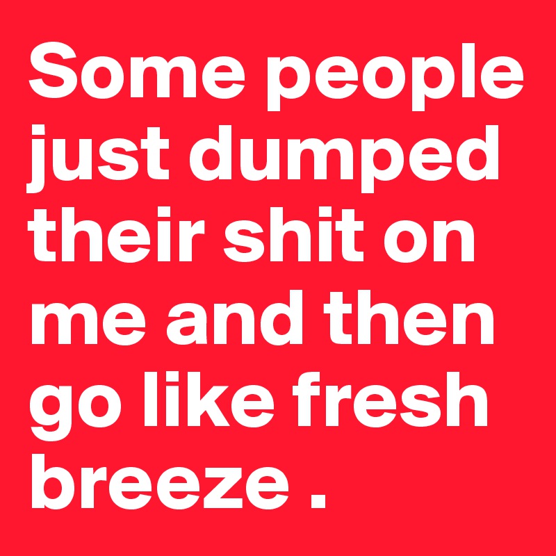 Some people just dumped their shit on me and then go like fresh breeze .