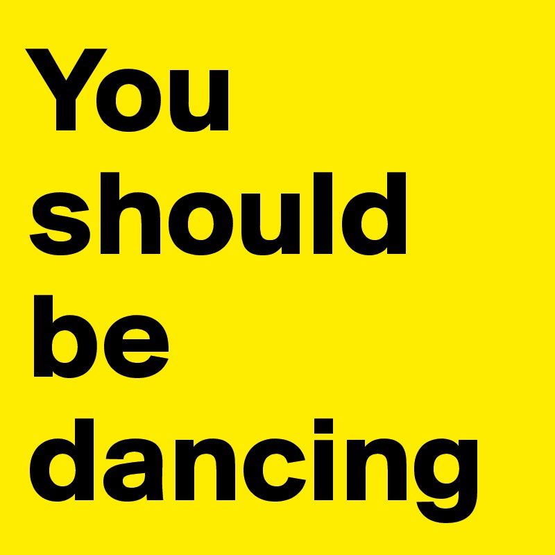 You 
should 
be 
dancing