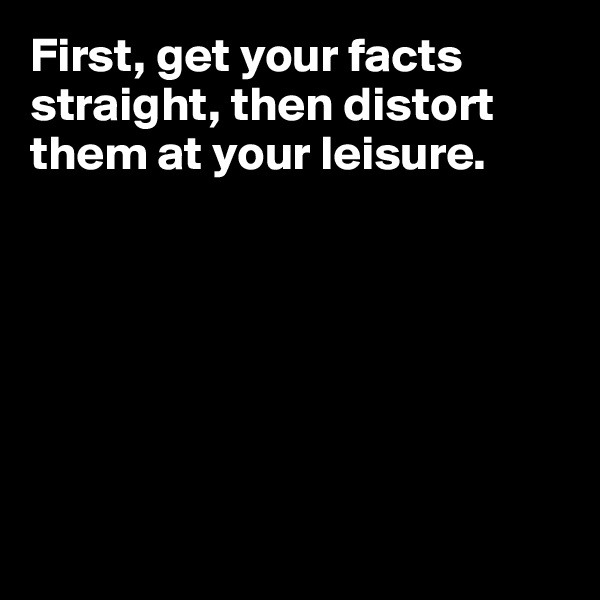 First, get your facts straight, then distort them at your leisure.








