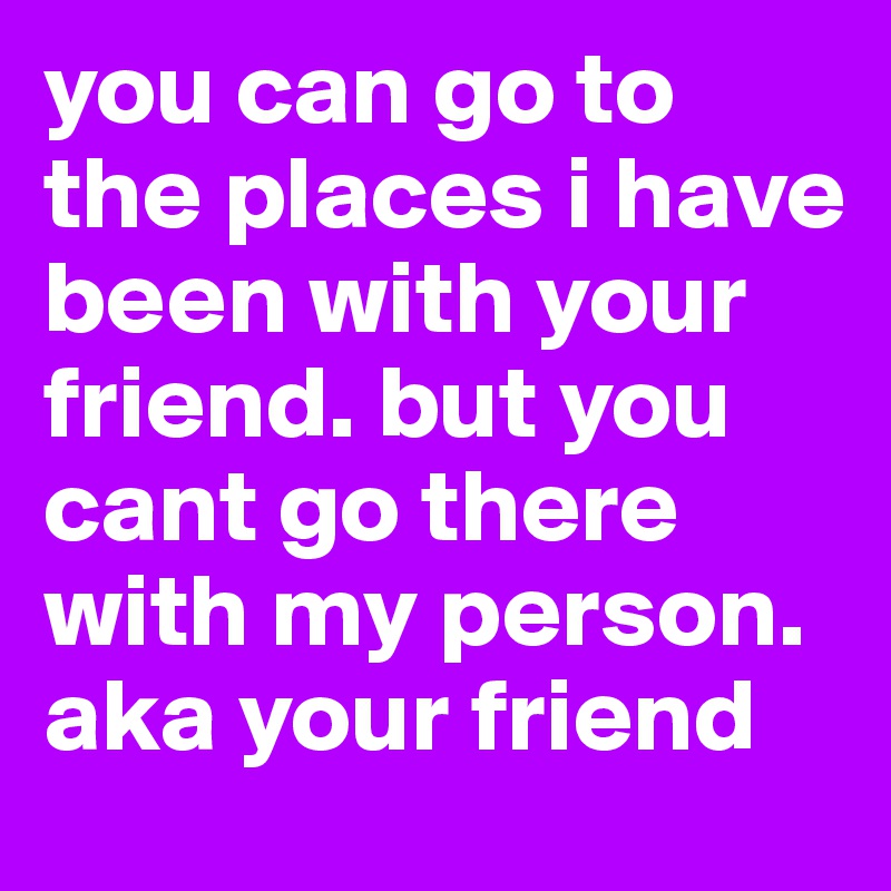 you can go to the places i have been with your friend. but you cant go there with my person. aka your friend