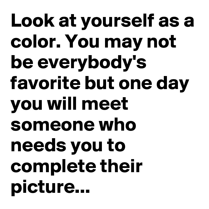 Look at yourself as a color. You may not be everybody's favorite but one day you will meet someone who needs you to complete their picture...